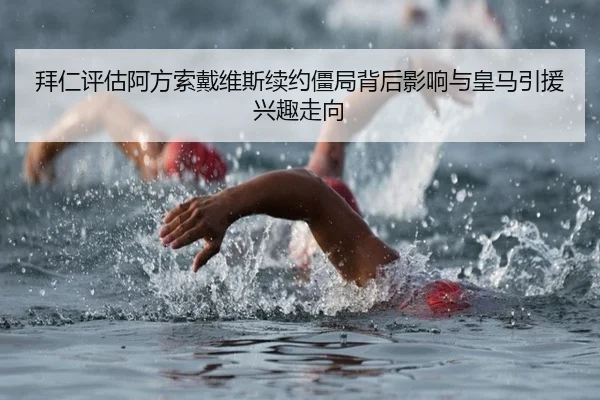 拜仁评估阿方索戴维斯续约僵局背后影响与皇马引援兴趣走向