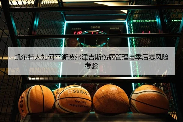 凯尔特人如何平衡波尔津吉斯伤病管理与季后赛风险考验