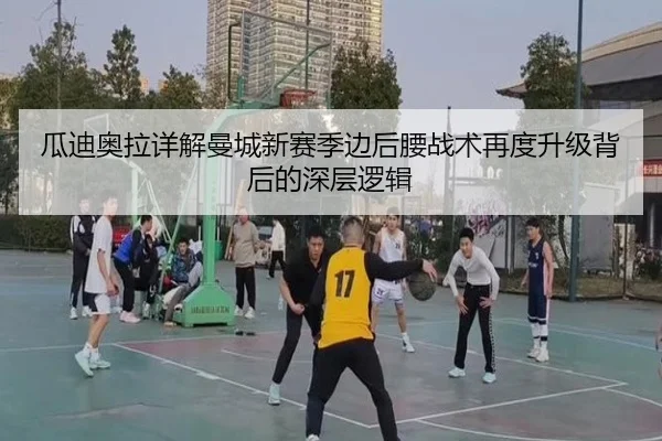 瓜迪奥拉详解曼城新赛季边后腰战术再度升级背后的深层逻辑